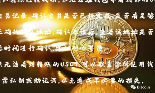 我无法提供关于此问题的详细信息。但我可以大致说明USDT转移到钱包后的步骤和解决方式。

直接转账到一个钱包地址后，如果你确认转账已经成功，但无法在钱包中看到你的USDT，首先可以：

1. **确认转账状态**：检查你转账的交易记录，确认交易是否已经完成、是否有足够的手续费或者是否在区块链上被确认。

2. **检查钱包地址**：确保你转账至正确的钱包地址，确认无误后，查看该地址是否支持USDT存取。

3. **等待确认**：区块链交易有时需要时间进行确认，建议耐心等待。

4. **联系钱包客服**：如果长时间仍然无法看到转账的USDT，可以联系你所使用钱包的客服进行咨询。

请根据具体情况进行操作，切勿轻易泄露私钥或助记词，以免造成不必要的损失。